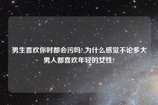 男生喜欢你时都会污吗?,为什么感觉不论多大男人都喜欢年轻的女性?