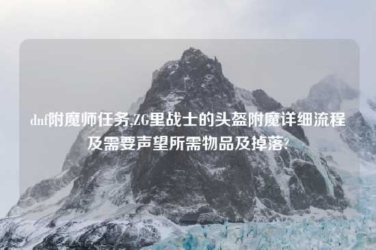dnf附魔师任务,ZG里战士的头盔附魔详细流程及需要声望所需物品及掉落?