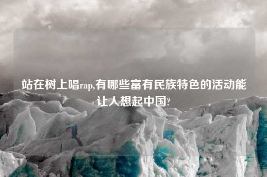 站在树上唱rap,有哪些富有民族特色的活动能让人想起中国?
