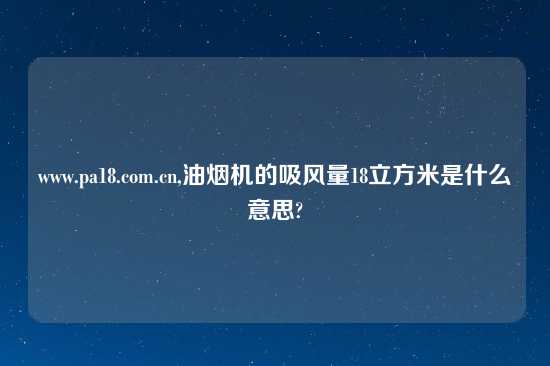 www.pa18.com.cn,油烟机的吸风量18立方米是什么意思?