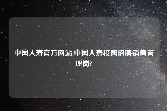 中国人寿官方网站,中国人寿校园招聘销售管理岗?