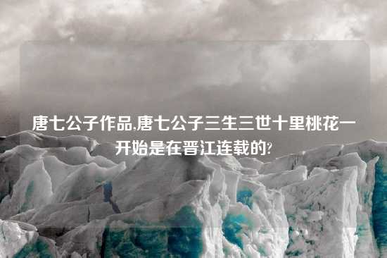 唐七公子作品,唐七公子三生三世十里桃花一开始是在晋江连载的?