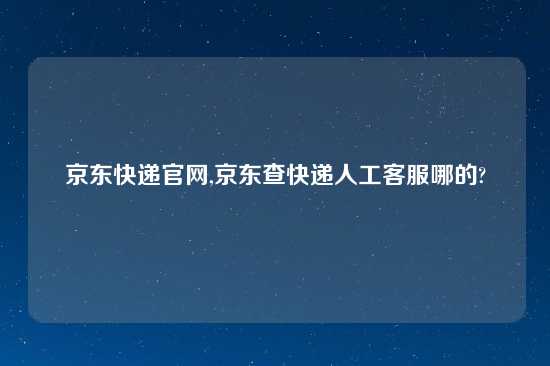 京东快递官网,京东查快递人工客服哪的?