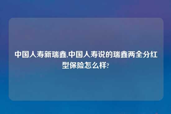 中国人寿新瑞鑫,中国人寿说的瑞鑫两全分红型保险怎么样?