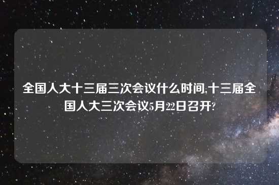 全国人大十三届三次会议什么时间,十三届全国人大三次会议5月22日召开?