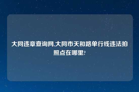 大同违章查询网,大同市天和路单行线违法拍照点在哪里?