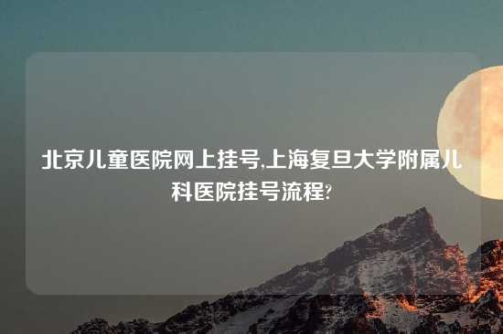 北京儿童医院网上挂号,上海复旦大学附属儿科医院挂号流程?
