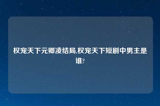 权宠天下元卿凌结局,权宠天下短剧中男主是谁?