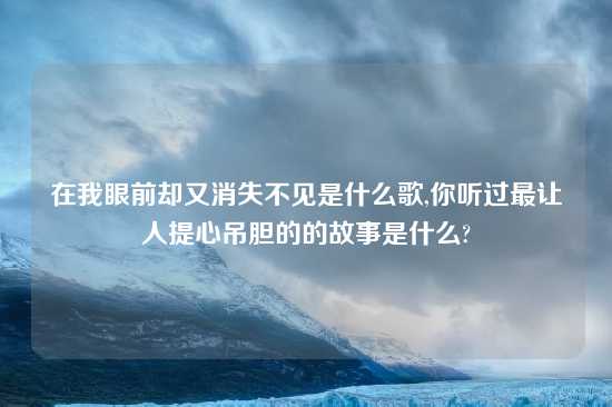 在我眼前却又消失不见是什么歌,你听过最让人提心吊胆的的故事是什么?