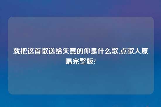 就把这首歌送给失意的你是什么歌,点歌人原唱完整版?