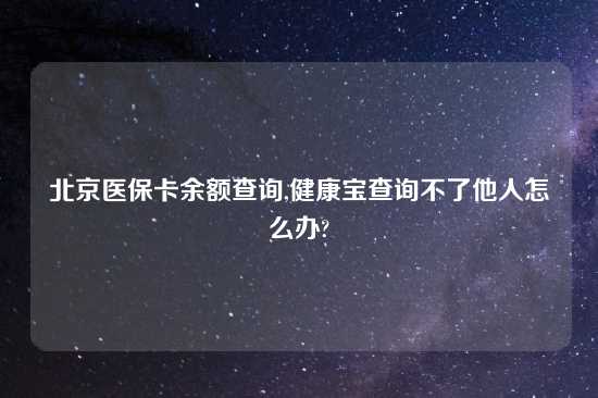 北京医保卡余额查询,健康宝查询不了他人怎么办?