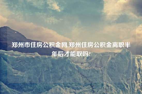 郑州市住房公积金网,郑州住房公积金离职半年后才能取吗?