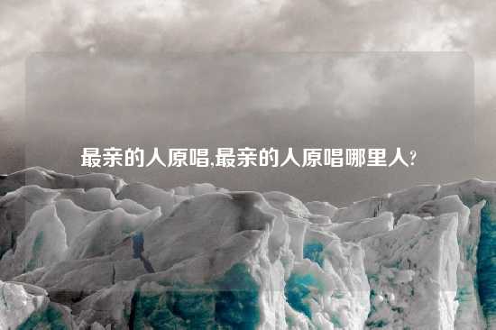 最亲的人原唱,最亲的人原唱哪里人?