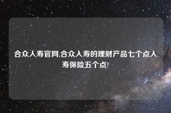 合众人寿官网,合众人寿的理财产品七个点人寿保险五个点?