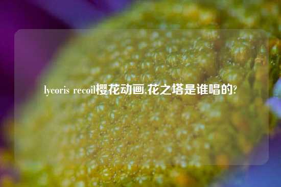 lycoris recoil樱花动画,花之塔是谁唱的?