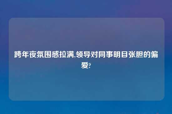 跨年夜氛围感拉满,领导对同事明目张胆的偏爱?