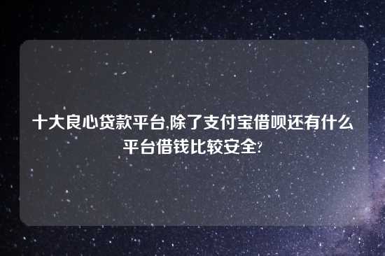 十大良心贷款平台,除了支付宝借呗还有什么平台借钱比较安全?