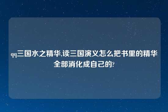 qq三国水之精华,读三国演义怎么把书里的精华全部消化成自己的?