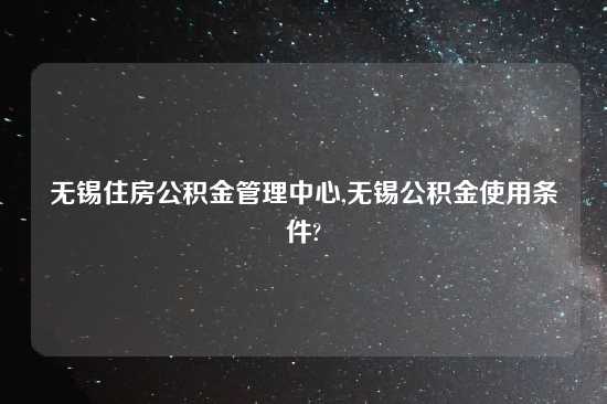 无锡住房公积金管理中心,无锡公积金使用条件?