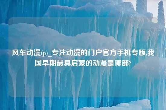 风车动漫(p)_专注动漫的门户官方手机专版,我国早期最具启蒙的动漫是哪部?