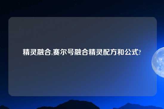 精灵融合,赛尔号融合精灵配方和公式?