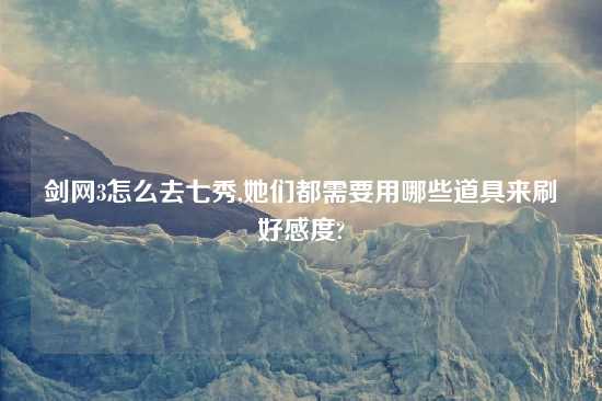 剑网3怎么去七秀,她们都需要用哪些道具来刷好感度?