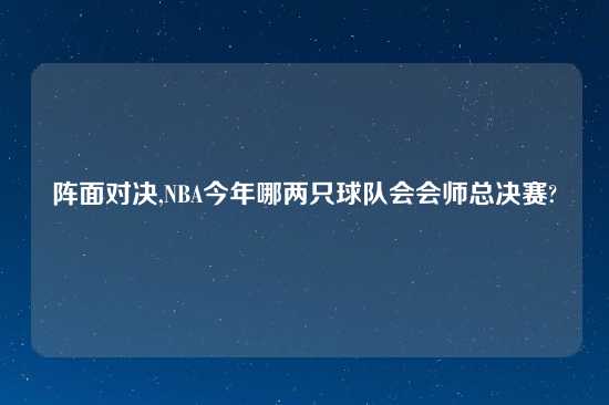阵面对决,NBA今年哪两只球队会会师总决赛?