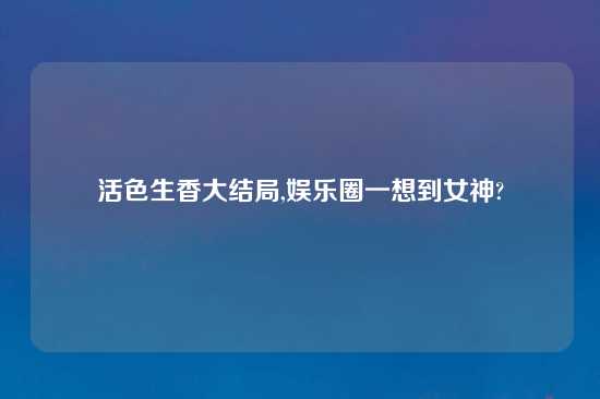 活色生香大结局,娱乐圈一想到女神?