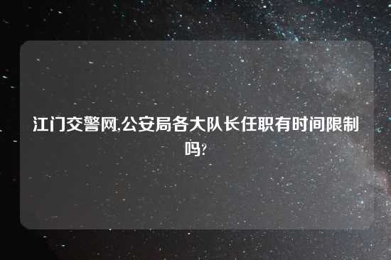 江门交警网,公安局各大队长任职有时间限制吗?