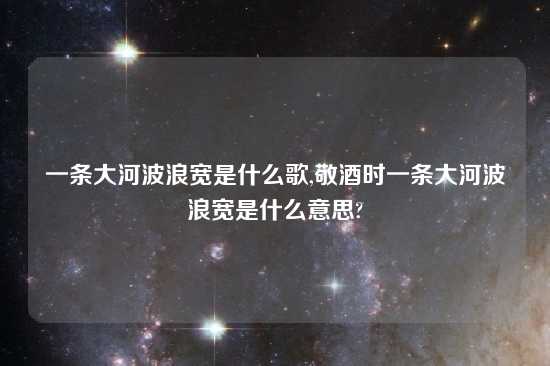 一条大河波浪宽是什么歌,敬酒时一条大河波浪宽是什么意思?