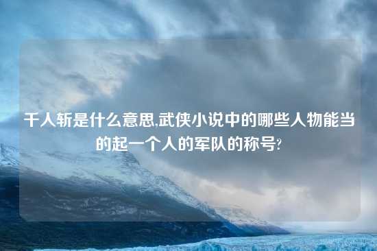 千人斩是什么意思,武侠小说中的哪些人物能当的起一个人的军队的称号?