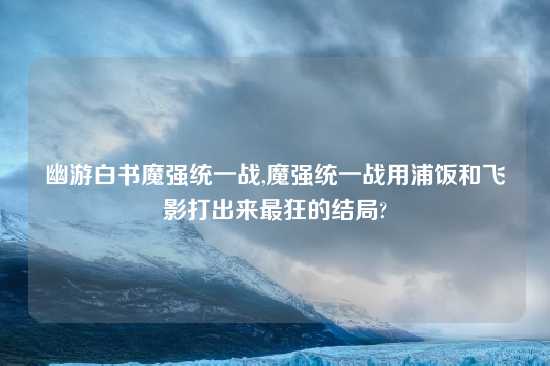 幽游白书魔强统一战,魔强统一战用浦饭和飞影打出来最狂的结局?