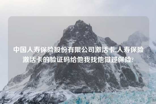 中国人寿保险股份有限公司激活卡,人寿保险激活卡的验证码给他我找他做过保险?