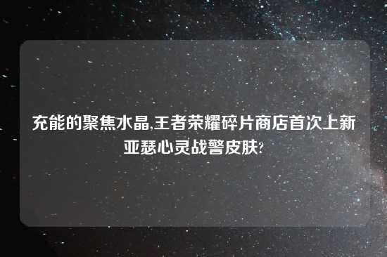 充能的聚焦水晶,王者荣耀碎片商店首次上新亚瑟心灵战警皮肤?