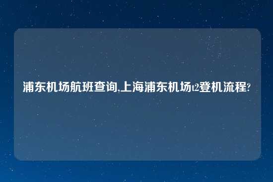 浦东机场航班查询,上海浦东机场t2登机流程?
