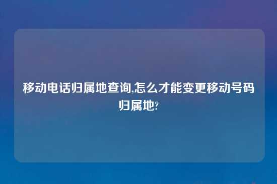 移动电话归属地查询,怎么才能变更移动号码归属地?