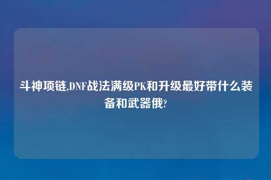 斗神项链,DNF战法满级PK和升级最好带什么装备和武器俄?