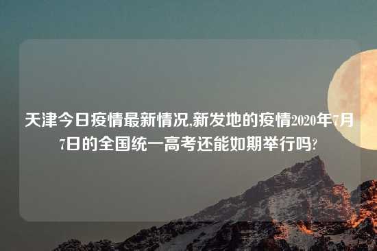 天津今日疫情最新情况,新发地的疫情2020年7月7日的全国统一高考还能如期举行吗?