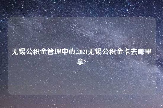 无锡公积金管理中心,2021无锡公积金卡去哪里拿?