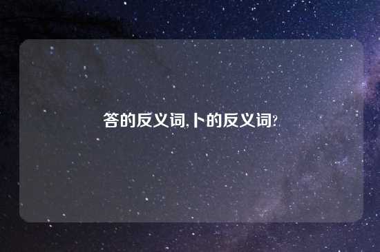 答的反义词,卜的反义词?
