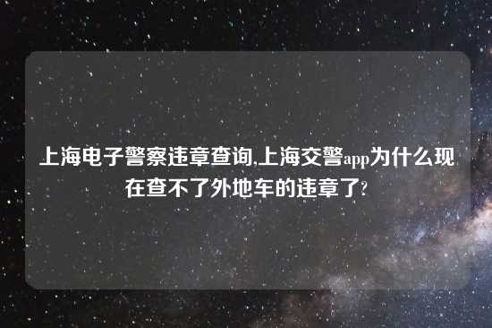 上海电子警察违章查询,上海交警app为什么现在查不了外地车的违章了?