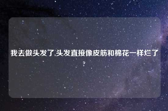 我去做头发了,头发直接像皮筋和棉花一样烂了?