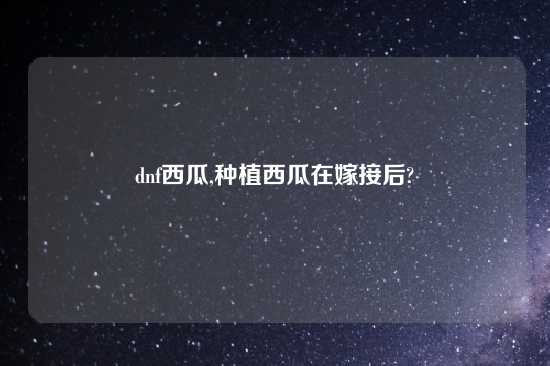 dnf西瓜,种植西瓜在嫁接后?