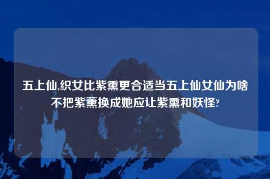 五上仙,织女比紫熏更合适当五上仙女仙为啥不把紫薰换成她应让紫熏和妖怪?