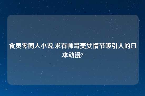 食灵零同人小说,求有帅哥美女情节吸引人的日本动漫?
