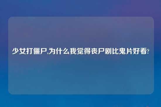少女打僵尸,为什么我觉得丧尸剧比鬼片好看?