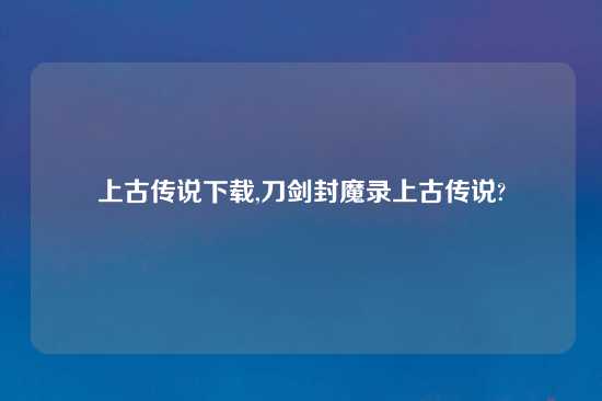 上古传说怎么玩,刀剑封魔录上古传说?
