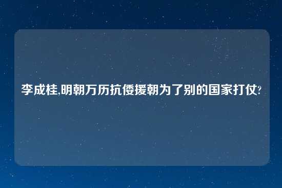 李成桂,明朝万历抗倭援朝为了别的国家打仗?