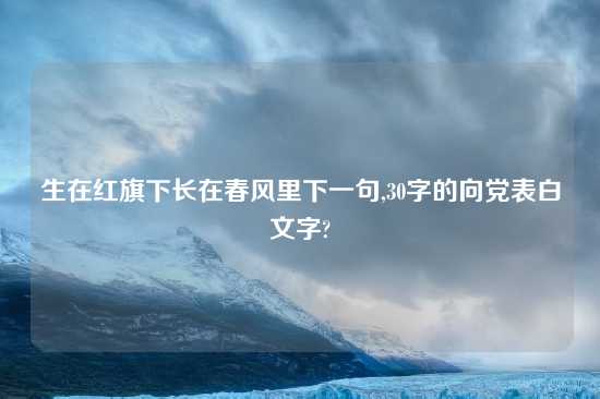生在红旗下长在春风里下一句,30字的向党表白文字?