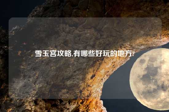 雪玉宫攻略,有哪些好玩的地方?